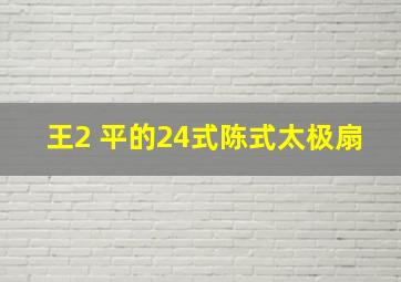 王2 平的24式陈式太极扇